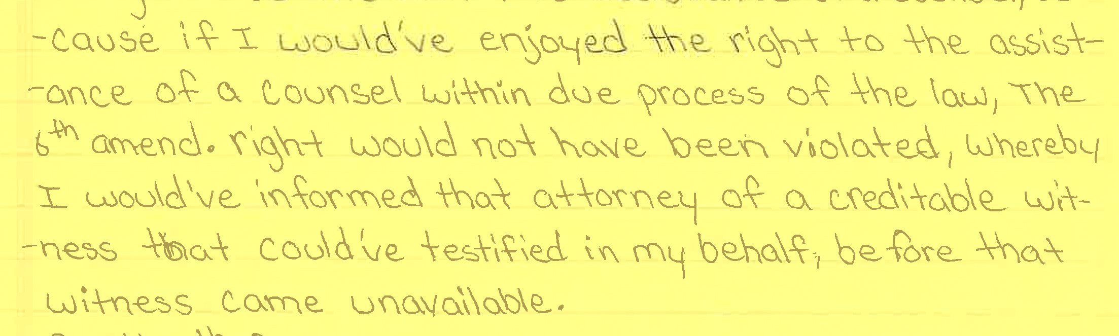 A scan of a written letter on yellow paper that reads: “...cause if I would’ve enjoyed the right to the assistance of a counsel within due process of the law, the 6th amend. right would not have been violated, whereby I would’ve informed that attorney of a creditable witness that could’ve testified in my behalf, before that witness came unavailable.”
