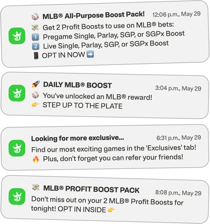 Four phone notifications sent on 12:06 p.m., 3:04 p.m., 6:31 p.m. and 8:08 p.m. on May 29. 

First notification: “MLB All-Purpose Boost Pack! Get 2 Profit Boosts to use on MLB bets: 1. Pregame Single, Parlay, SGP or SGPx Boost. 2. Live Single Parlay, SGP, or SGPX Boost. OPT IN NOW.”

Second notification: “Daily MLB BOOST: You’ve unlocked the MLB reward! STEP UP TO THE PLATE.”

Third notification: “Looking for more exclusive…Find our most exciting games in the ‘Exclusives’ tab! Plus, don’t forget you can refer your friends!”

Fourth notification: “MLB PROFIT BOOST PACK: Don’t miss out on your 2 MLB Profit Boosts for tonight! OPT IN INSIDE.”
